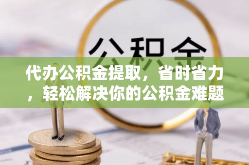 鸡东代办公积金提取，省时省力，轻松解决你的公积金难题