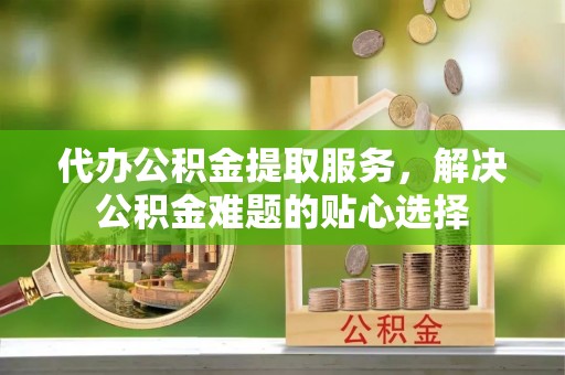 鸡东代办公积金提取服务，解决公积金难题的贴心选择
