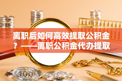鸡东离职后如何高效提取公积金？——离职公积金代办提取全流程解析