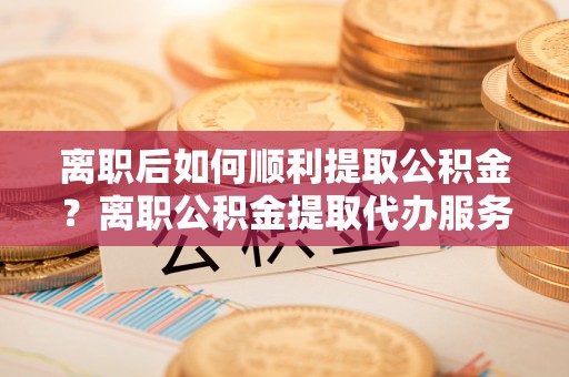鸡东离职后如何顺利提取公积金？离职公积金提取代办服务帮你搞定！