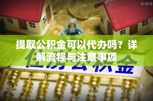 鸡东提取公积金可以代办吗？详解流程与注意事项