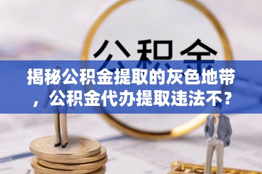 鸡东揭秘公积金提取的灰色地带，公积金代办提取违法不？