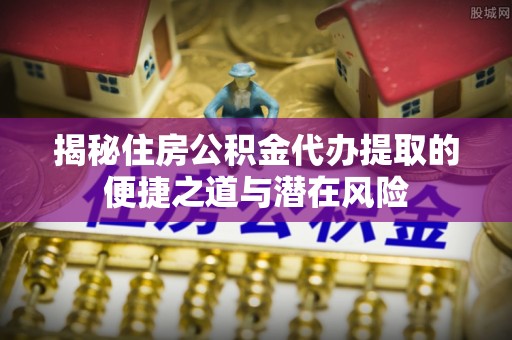 鸡东揭秘住房公积金代办提取的便捷之道与潜在风险