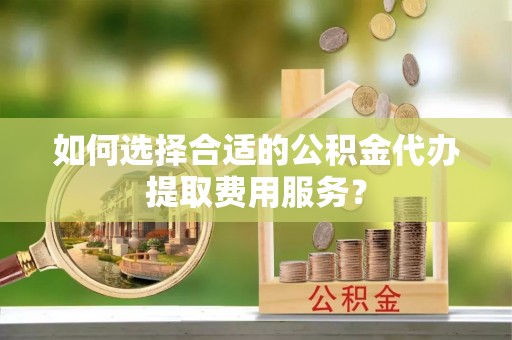 鸡东如何选择合适的公积金代办提取费用服务？
