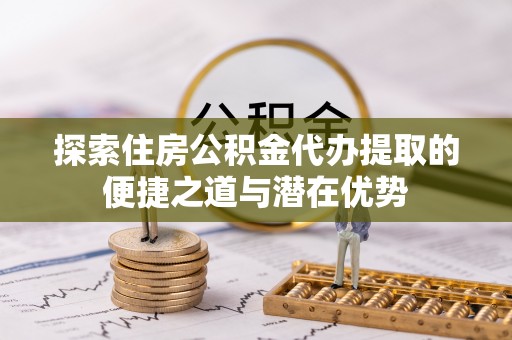 鸡东探索住房公积金代办提取的便捷之道与潜在优势