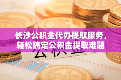 鸡东长沙公积金代办提取服务，轻松搞定公积金提取难题