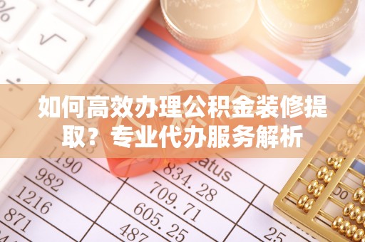 鸡东如何高效办理公积金装修提取？专业代办服务解析