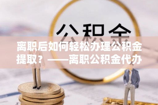 鸡东离职后如何轻松办理公积金提取？——离职公积金代办提取服务详解