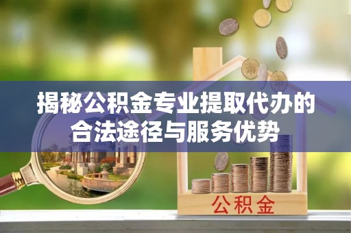 鸡东揭秘公积金专业提取代办的合法途径与服务优势