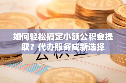 鸡东如何轻松搞定小额公积金提取？代办服务成新选择