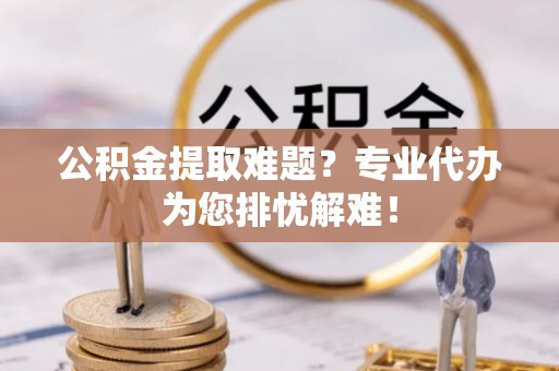 鸡东公积金提取难题？专业代办为您排忧解难！