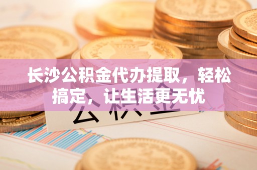 鸡东长沙公积金代办提取，轻松搞定，让生活更无忧
