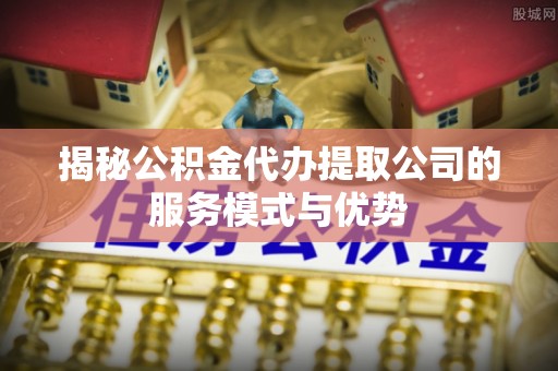 鸡东揭秘公积金代办提取公司的服务模式与优势