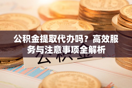 鸡东公积金提取代办吗？高效服务与注意事项全解析