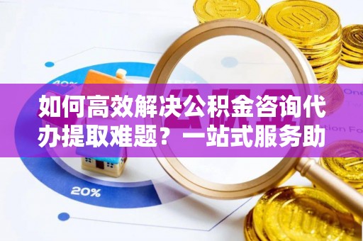 鸡东如何高效解决公积金咨询代办提取难题？一站式服务助您轻松搞定