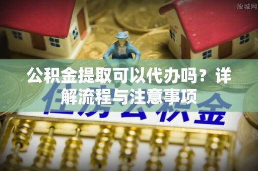 鸡东公积金提取可以代办吗？详解流程与注意事项