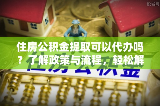 鸡东住房公积金提取可以代办吗？了解政策与流程，轻松解决疑惑