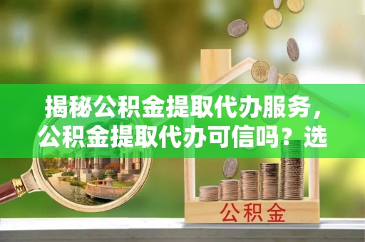 鸡东揭秘公积金提取代办服务，公积金提取代办可信吗？选择前你需要知道的真相