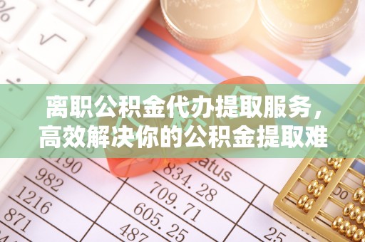 鸡东离职公积金代办提取服务，高效解决你的公积金提取难题
