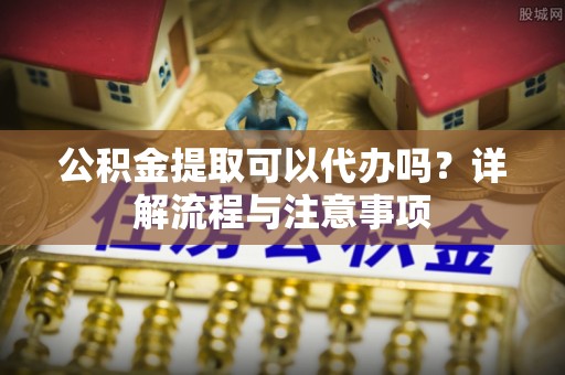 鸡东公积金提取可以代办吗？详解流程与注意事项