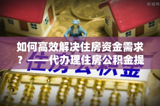 鸡东如何高效解决住房资金需求？——代办理住房公积金提取服务全解析
