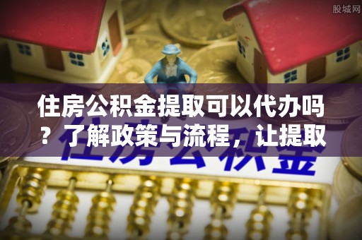 鸡东住房公积金提取可以代办吗？了解政策与流程，让提取更便捷
