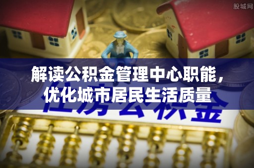 鸡东解读公积金管理中心职能，优化城市居民生活质量