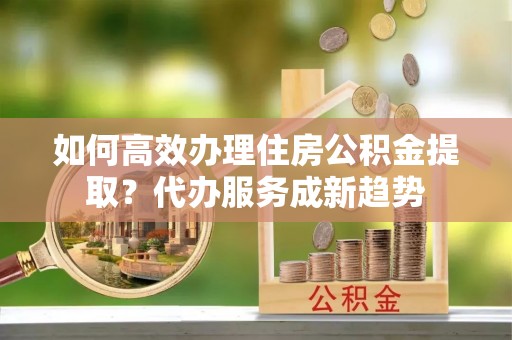 鸡东如何高效办理住房公积金提取？代办服务成新趋势