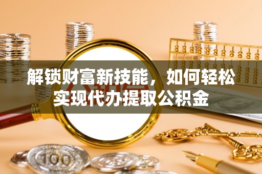 鸡东解锁财富新技能，如何轻松实现代办提取公积金