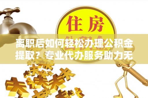 鸡东离职后如何轻松办理公积金提取？专业代办服务助力无忧