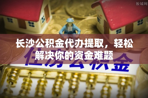 鸡东长沙公积金代办提取，轻松解决你的资金难题