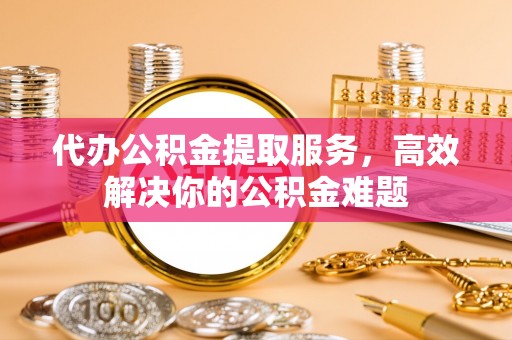 鸡东代办公积金提取服务，高效解决你的公积金难题
