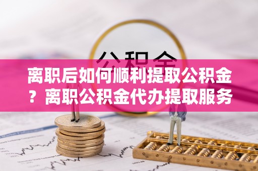 鸡东离职后如何顺利提取公积金？离职公积金代办提取服务助力无忧办理