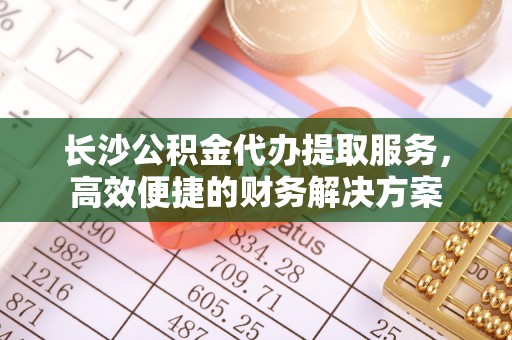 鸡东长沙公积金代办提取服务，高效便捷的财务解决方案