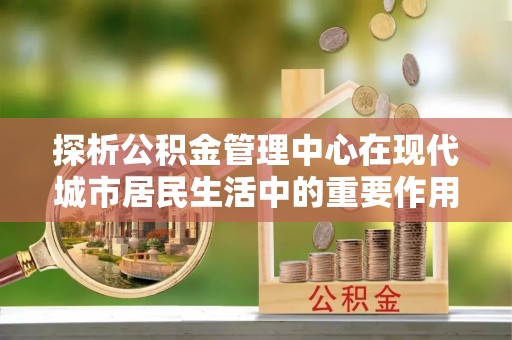 鸡东探析公积金管理中心在现代城市居民生活中的重要作用