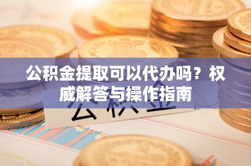 鸡东公积金提取可以代办吗？权威解答与操作指南
