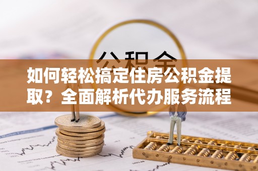 鸡东如何轻松搞定住房公积金提取？全面解析代办服务流程与优势