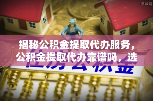 鸡东揭秘公积金提取代办服务，公积金提取代办靠谱吗，选择需谨慎