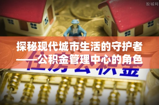 鸡东探秘现代城市生活的守护者——公积金管理中心的角色与影响