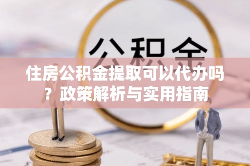 鸡东住房公积金提取可以代办吗？政策解析与实用指南