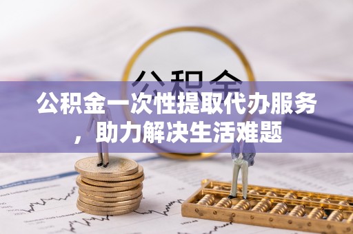 鸡东公积金一次性提取代办服务，助力解决生活难题