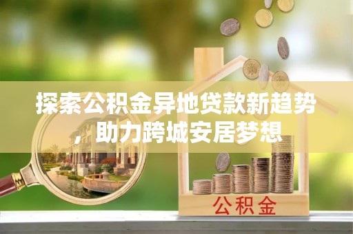 鸡东探索公积金异地贷款新趋势，助力跨城安居梦想
