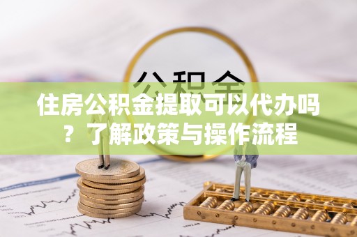鸡东住房公积金提取可以代办吗？了解政策与操作流程