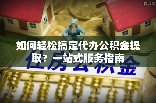 鸡东如何轻松搞定代办公积金提取？一站式服务指南